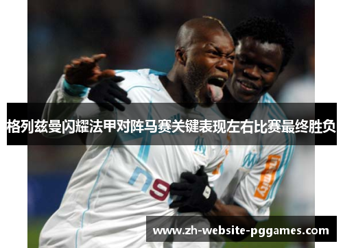 格列兹曼闪耀法甲对阵马赛关键表现左右比赛最终胜负