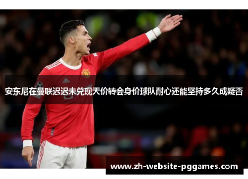 安东尼在曼联迟迟未兑现天价转会身价球队耐心还能坚持多久成疑否