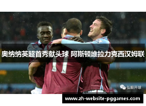 奥纳纳英超首秀献头球 阿斯顿维拉力克西汉姆联