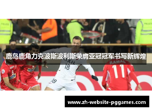 鹿岛鹿角力克波斯波利斯荣膺亚冠冠军书写新辉煌